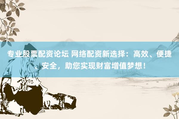 专业股票配资论坛 网络配资新选择：高效、便捷、安全，助您实现财富增值梦想！