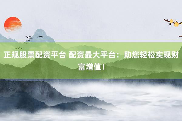 正规股票配资平台 配资最大平台：助您轻松实现财富增值！