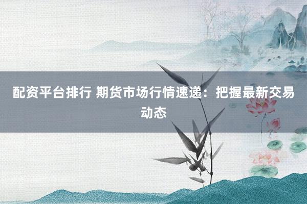 配资平台排行 期货市场行情速递：把握最新交易动态