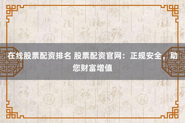 在线股票配资排名 股票配资官网：正规安全，助您财富增值