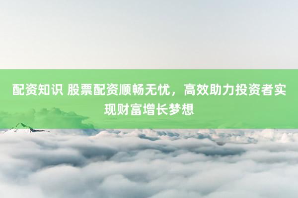 配资知识 股票配资顺畅无忧，高效助力投资者实现财富增长梦想