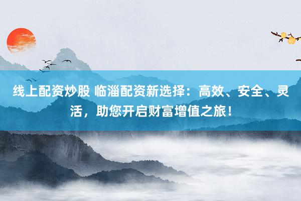 线上配资炒股 临淄配资新选择：高效、安全、灵活，助您开启财富增值之旅！