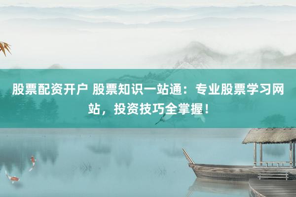 股票配资开户 股票知识一站通：专业股票学习网站，投资技巧全掌握！