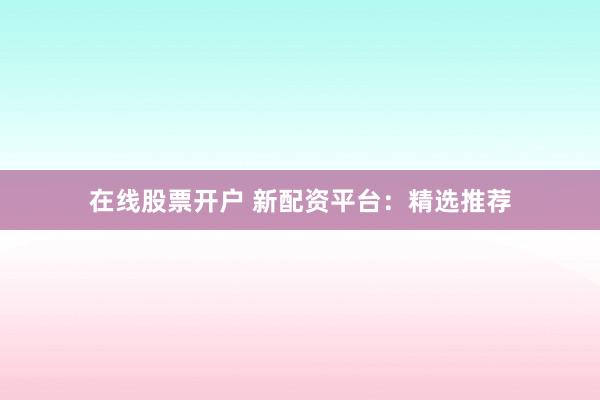 在线股票开户 新配资平台：精选推荐