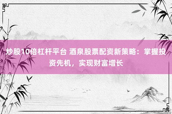 炒股10倍杠杆平台 酒泉股票配资新策略：掌握投资先机，实现财富增长
