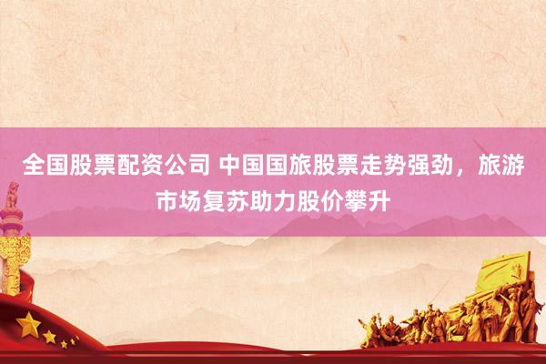 全国股票配资公司 中国国旅股票走势强劲，旅游市场复苏助力股价攀升