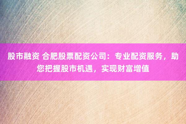 股市融资 合肥股票配资公司：专业配资服务，助您把握股市机遇，实现财富增值