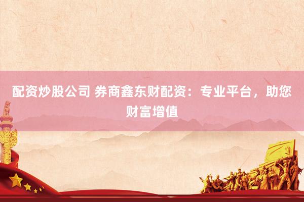 配资炒股公司 券商鑫东财配资：专业平台，助您财富增值