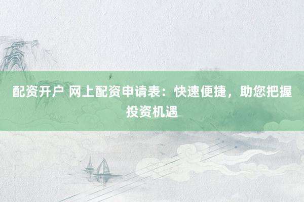 配资开户 网上配资申请表：快速便捷，助您把握投资机遇