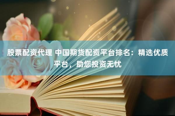 股票配资代理 中国期货配资平台排名：精选优质平台，助您投资无忧