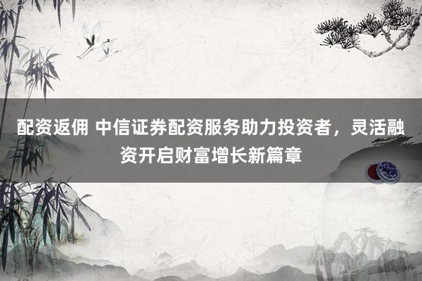 配资返佣 中信证券配资服务助力投资者，灵活融资开启财富增长新篇章