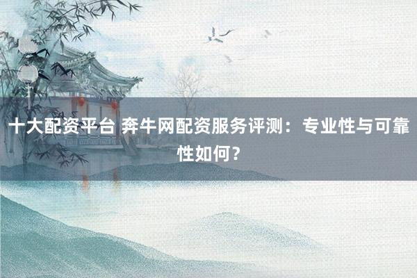 十大配资平台 奔牛网配资服务评测：专业性与可靠性如何？