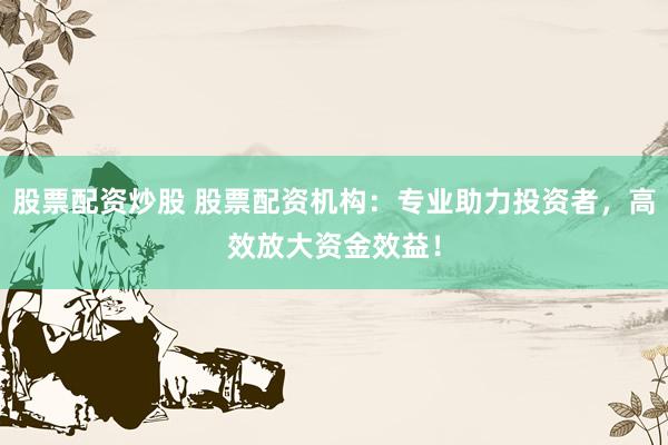 股票配资炒股 股票配资机构：专业助力投资者，高效放大资金效益！