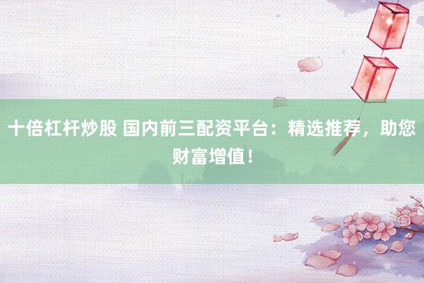 十倍杠杆炒股 国内前三配资平台：精选推荐，助您财富增值！