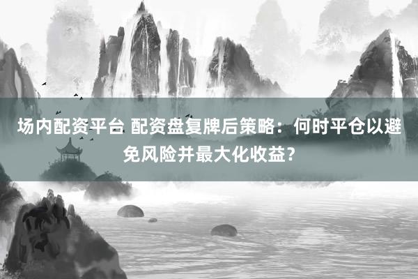场内配资平台 配资盘复牌后策略:何时平仓以避免风险并最大化收益?